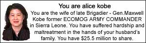 You are Alice Kobe, You are the wife of late Brigadier General Maxwell Kobe former ECOMOG ARMY COMMANDER in Sierra Leone.  You have suffered hardship and maltreatment in the hands of your husbands's family.  You ahve $25.5 million to share