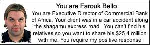 You are Farouk Bello. You are Executive Director of Commercial Bank of Africa.  Your client was in a car accident along the shagamu express road.  You can't find his relatives so you want to share his $25.4 million with me. You require my positive response.
