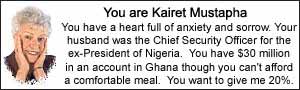 You are Kairet Mustapha.  You have a heart full of anxiety and sorrow.  Your husband was the Chief Security Officer for the ex-President of Nigeria.  You have $30 million in an account in Ghana though you can\'t afford a comfortable meal.  You want to give me 20%.