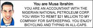 You are Musa Ibrahim. YOU ARE AN ACCOUNTANT WITH THE NIGERIAN NATIONAL PETROLEUM CORP. YOU WISH TO REMIT $21 MILLION TO MY COMPANY FOR SAFEKEEPING. YOU ENJOY BICYCLING AND TYPING IN ALL-CAPS.