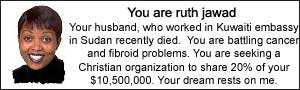 You are ruth jawad.  Your husband, who worked in Kuwaiti embassy in Sudan recently died. You are battling cancer and fibroid problems.  You are seeking a Christian organization to share 20% of your $10,500,000.  Your dream rests on me.