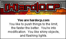 You are hardocp.com You like to push things to the limit, the faster the better.  You're into modification.  You like shiny objects, and flashing lights.